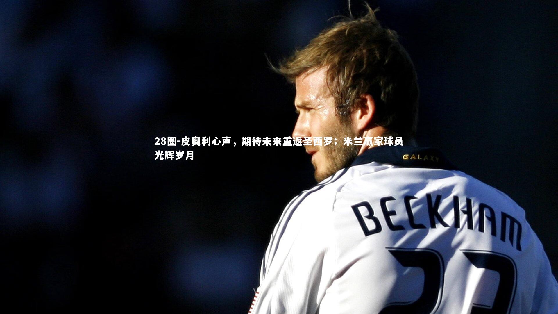 28圈-皮奥利心声，期待未来重返圣西罗；米兰赢家球员光辉岁月